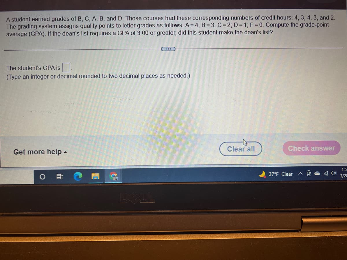 A student earned grades of B, C, A, B, and D. Those courses had these corresponding numbers of credit hours: 4, 3, 4, 3, and 2.
The grading system assigns quality points to letter grades as follows: A = 4; B= 3; C= 2; D= 1; F=0. Compute the grade-point
average (GPA). If the dean's list requires a GPA of 3.00 or greater, did this student make the dean's list?
The student's GPA is
(Type an integer or decimal rounded to two decimal places as needed.)
Clear all
Check answer
Get more help -
1:5
37°F Clear
3/28
