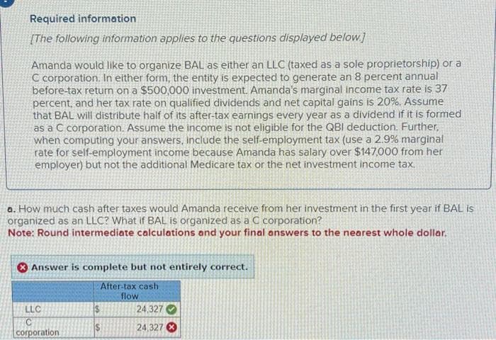 Required information
[The following information applies to the questions displayed below.]
Amanda would like to organize BAL as either an LLC (taxed as a sole proprietorship) or a
C corporation. In either form, the entity is expected to generate an 8 percent annual
before-tax return on a $500,000 investment. Amanda's marginal income tax rate is 37
percent, and her tax rate on qualified dividends and net capital gains is 20%. Assume
that BAL will distribute half of its after-tax earnings every year as a dividend if it is formed
as a C corporation. Assume the income is not eligible for the QBI deduction. Further,
when computing your answers, include the self-employment tax (use a 2.9% marginal
rate for self-employment income because Amanda has salary over $147,000 from her
employer) but not the additional Medicare tax or the net investment income tax.
a. How much cash after taxes would Amanda receive from her investment in the first year if BAL is
organized as an LLC? What if BAL is organized as a C corporation?
Note: Round intermediate calculations and your final answers to the nearest whole dollar.
Answer is complete but not entirely correct.
After-tax cash
flow
LLC
C
corporation
$
$
24,327
24,327 x
