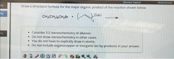 eq
eq
eq
[Review Topics]
Draw a structural formula for the major organic product of the reaction shown below.
Culi
CH₂(CH₂)6CH₂Br +
на
. Consider E/Z stereochemistry of alkenes.
• Do not show stereochemistry in other cases.
• You do not have to explicitly draw H atoms.
• Do not include organocopper or inorganic ion by-products in your answer.
6QQA
85
[References]