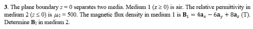 3. The plane boundary z = 0 separates two media. Medium 1 (z> 0) is air. The relative permittivity in
medium 2 (z < 0) is µ2 = 500. The magnetic flux density in medium 1 is B1 = 4a, – 6a, + 8a, (T).
Determine B2 in medium 2.
