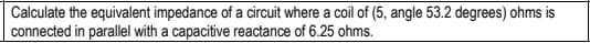 Calculate the equivalent impedance of a circuit where a coil of (5, angle 53.2 degrees) ohms is
connected in parallel with a capacitive reactance of 6.25 ohms.
