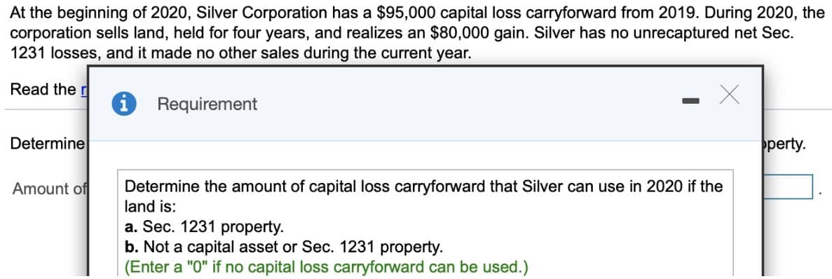 At the beginning of 2020, Silver Corporation has a $95,000 capital loss carryforward from 2019. During 2020, the
corporation sells land, held for four years, and realizes an $80,000 gain. Silver has no unrecaptured net Sec.
1231 losses, and it made no other sales during the current year.
Read the r
Determine
Amount of
i
Requirement
X
Determine the amount of capital loss carryforward that Silver can use in 2020 if the
land is:
a. Sec. 1231 property.
b. Not a capital asset or Sec. 1231 property.
(Enter a "0" if no capital loss carryforward can be used.)
perty.