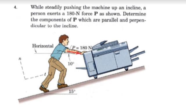 While steadily pushing the machine up an incline, a
person exerts a 180-N force P as shown. Determine
the components of P which are parallel and perpen-
dicular to the incline.
4.
Horizontal
180 N
10
15

