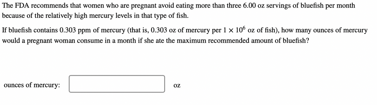 The FDA recommends that women who are pregnant avoid eating more than three 6.00 oz servings of bluefish per month
because of the relatively high mercury levels in that type of fish.
If bluefish contains 0.303 ppm of mercury (that is, 0.303 oz of mercury per 1 × 106 oz of fish), how many ounces of mercury
would a pregnant woman consume in a month if she ate the maximum recommended amount of bluefish?
ounces of mercury:
OZ