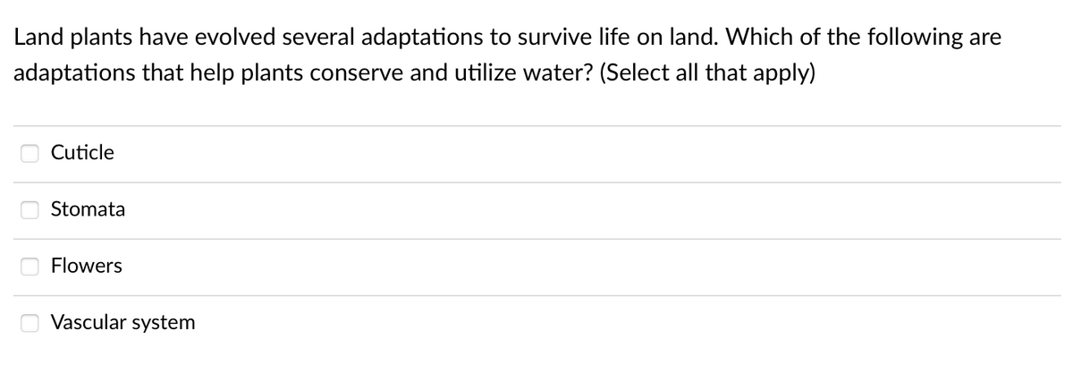 Land plants have evolved several adaptations to survive life on land. Which of the following are
adaptations that help plants conserve and utilize water? (Select all that apply)
Cuticle
Stomata
Flowers
Vascular system