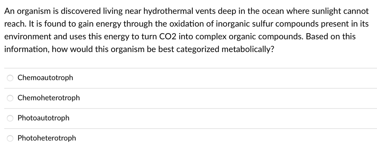 An organism is discovered living near hydrothermal vents deep in the ocean where sunlight cannot
reach. It is found to gain energy through the oxidation of inorganic sulfur compounds present in its
environment and uses this energy to turn CO2 into complex organic compounds. Based on this
information, how would this organism be best categorized metabolically?
Chemoautotroph
Chemoheterotroph
Photoautotroph
Photoheterotroph