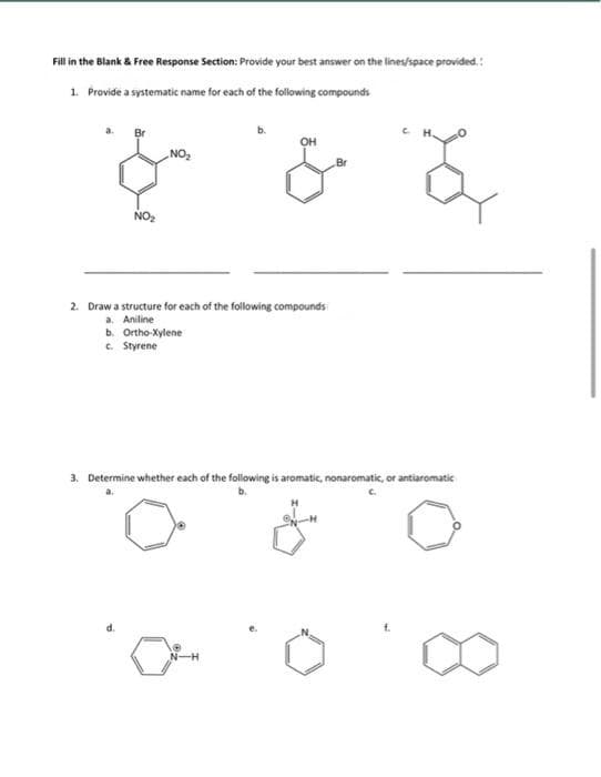 Fill in the Blank & Free Response Section: Provide your best answer on the lines/space provided.:
1. Provide a systematic name for each of the following compounds
он
NO
Br
NO2
2. Draw a structure for each of the following compounds
a. Aniline
b. Ortho-Xylene
C. Styrene
3. Determine whether each of the following is aromatic, nonaromatic, or antiaromatic
