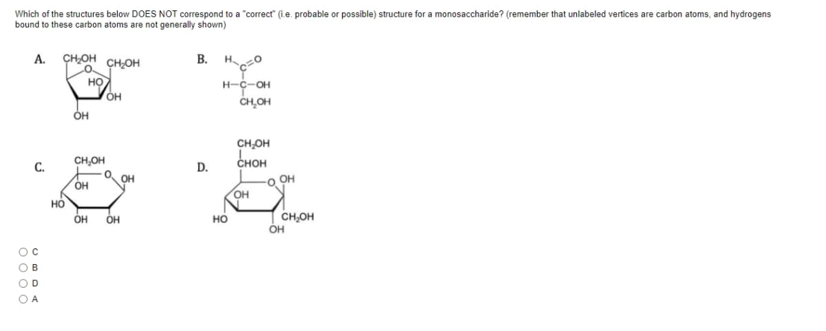 Which of the structures below DOES NOT correspond to a "correct" (i.e. probable or possible) structure for a monosaccharide? (remember that unlabeled vertices are carbon atoms, and hydrogens
bound to these carbon atoms are not generally shown)
A.
CHOH
В.
H.
CH2OH
HO
ÓH
н-с-он
CH,OH
CH-OH
CH,OH
снон
С.
D.
O.
OH
OH
o OH
OH
но
CH,OH
OH
ÓH
OH
но
O B
OD
O A
