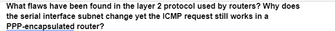 What flaws have been found in the layer 2 protocol used by routers? Why does
the serial interface subnet change yet the ICMP request still works in a
router?
PPP-encapsulated