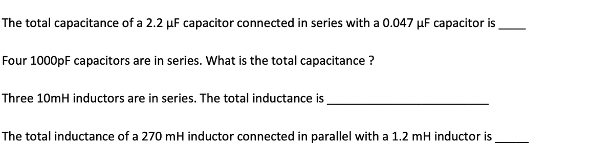 The total capacitance of a 2.2 µF capacitor connected in series with a 0.047 µF capacitor is
Four 1000pF capacitors are in series. What is the total capacitance ?
Three 10mH inductors are in series. The total inductance is
The total inductance of a 270 mH inductor connected in parallel with a 1.2 mH inductor is

