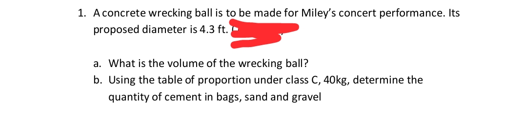 1. A concrete wrecking ball is to be made for Miley's concert performance. Its
proposed diameter is 4.3 ft. -
a. What is the volume of the wrecking ball?
b. Using the table of proportion under class C, 40kg, determine the
quantity of cement in bags, sand and gravel