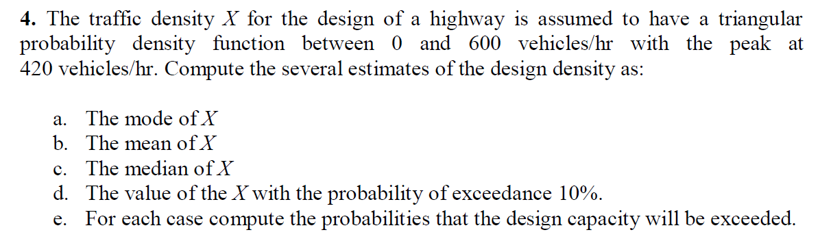4. The traffic density X for the design of a highway is assumed to have a triangular
probability density function between 0 and 600 vehicles/hr with the peak at
420 vehicles/hr. Compute the several estimates of the design density as:
a. The mode of X
b. The mean of X
c. The median of X
d. The value of the X with the probability of exceedance 10%.
e. For each case compute the probabilities that the design capacity will be exceeded.