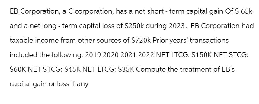 EB Corporation, a C corporation, has a net short-term capital gain Of $ 65k
and a net long-term capital loss of $250k during 2023. EB Corporation had
taxable income from other sources of $720k Prior years' transactions
included the following: 2019 2020 2021 2022 NET LTCG: $150K NET STCG:
$60K NET STCG: $45K NET LTCG: $35K Compute the treatment of EB's
capital gain or loss if any