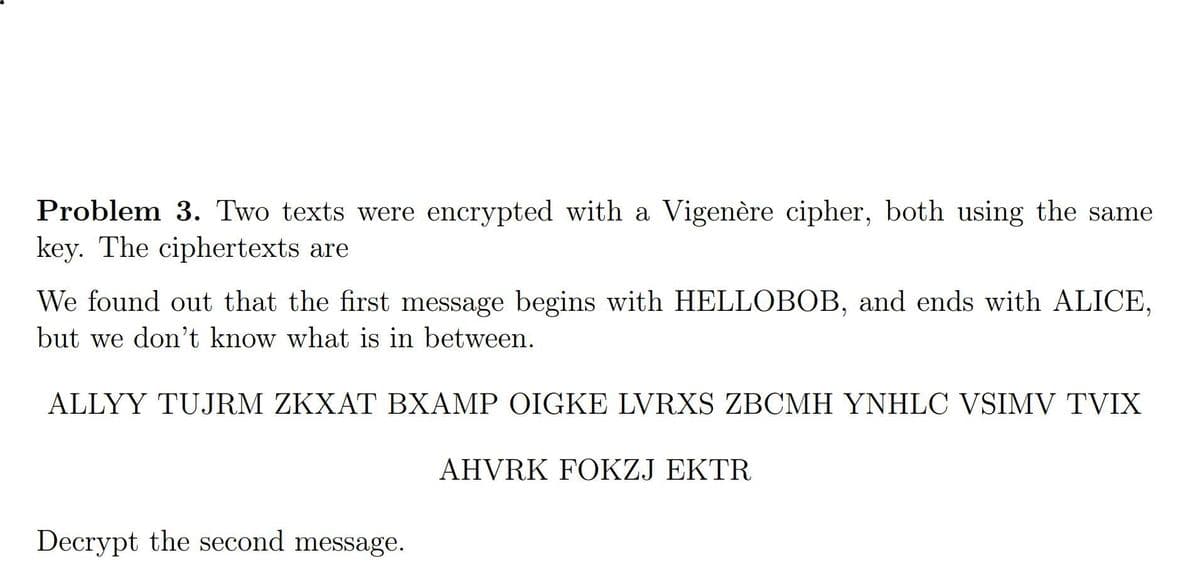 Problem 3. Two texts were encrypted with a Vigenère cipher, both using the same
key. The ciphertexts are
We found out that the first message begins with HELLOBOB, and ends with ALICE,
but we don't know what is in between.
ALLYY TUJRM ZKXAT BXAMP OIGKE LVRXS ZBCMH YNHLC VSIMV TVIX
AHVRK FOKZJ EKTR
Decrypt the second message.
