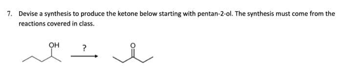 7. Devise a synthesis to produce the ketone below starting with pentan-2-ol. The synthesis must come from the
reactions covered in class.
OH
?