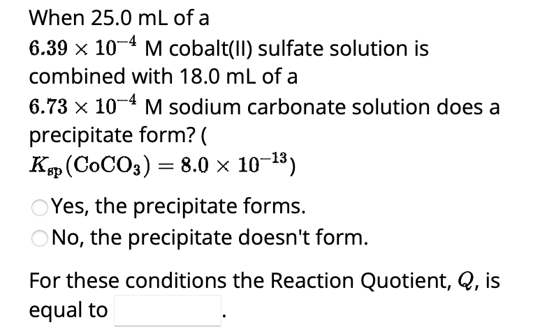 When 25.0 mL of a
6.39 × 10-4 M cobalt(II) sulfate solution is
combined with 18.0 mL of a
6.73 x 10-4 M sodium carbonate solution does a
precipitate form? (
Ksp (COCO3) = 8.0 × 10-¹³)
OYes, the precipitate forms.
ONo, the precipitate doesn't form.
For these conditions the Reaction Quotient, Q, is
equal to