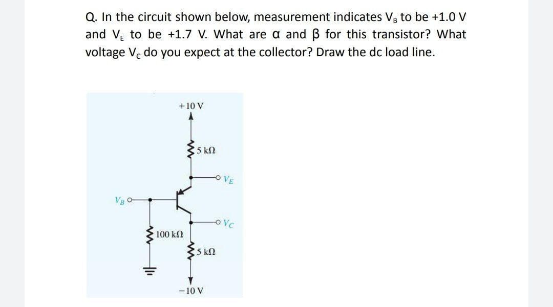 Q. In the circuit shown below, measurement indicates V, to be +1.0 V
and V; to be +1.7 V. What are a and B for this transistor? What
voltage Vc do you expect at the collector? Draw the dc load line.
+10 V
5 kN
O VE
OVc
100 kN
5 kN
- 10 V
