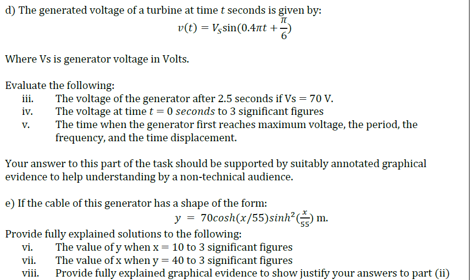 d) The generated voltage of a turbine at timet seconds is given by:
v(t) = Vssin(0.4nt +=)
61
Where Vs is generator voltage in Volts.
Evaluate the following:
The voltage of the generator after 2.5 seconds if Vs = 70 V.
The voltage at time t = 0 seconds to 3 significant figures
The time when the generator first reaches maximum voltage, the period, the
frequency, and the time displacement.
ii.
iv.
V.
Your answer to this part of the task should be supported by suitably annotated graphical
evidence to help understanding by a non-technical audience.
e) If the cable of this generator has a shape of the form:
y = 70cosh(x/55)sinh²(
Provide fully explained solutions to the following:
The value of y when x = 10 to 3 significant figures
The value of x when y = 40 to 3 significant figures
Provide fully explained graphical evidence to show justify your answers to part (ii)
vi.
vii.
viii.
