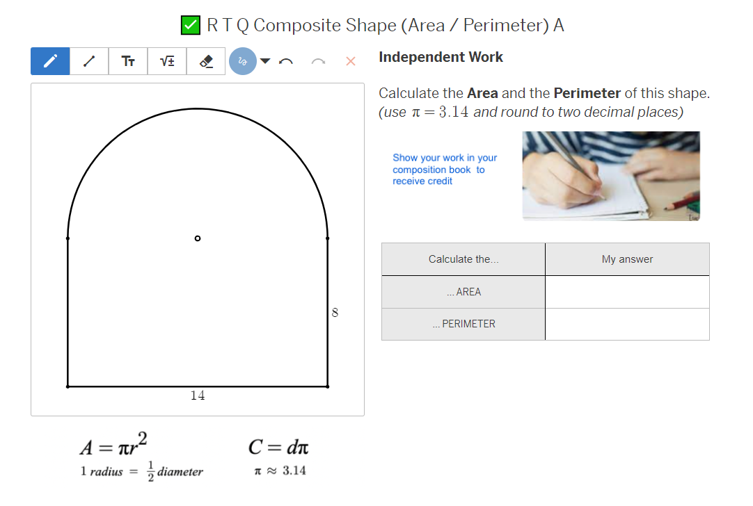 i
止
TT
RTQ Composite Shape (Area / Perimeter) A
з
Independent Work
Calculate the Area and the Perimeter of this shape.
(use 3.14 and round to two decimal places)
°
14
А = πг²
1 radius =
diameter
C = dn
π ~ 3.14
Show your work in your
composition book to
receive credit
Calculate the...
My answer
.AREA
... PERIMETER