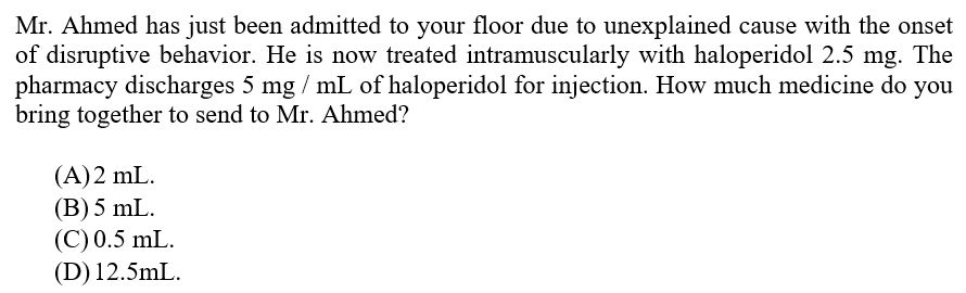 Mr. Ahmed has just been admitted to your floor due to unexplained cause with the onset
of disruptive behavior. He is now treated intramuscularly with haloperidol 2.5 mg. The
pharmacy discharges 5 mg/mL of haloperidol for injection. How much medicine do you
bring together to send to Mr. Ahmed?
(A)2 mL.
(B) 5 mL.
(C) 0.5 mL.
(D) 12.5mL.