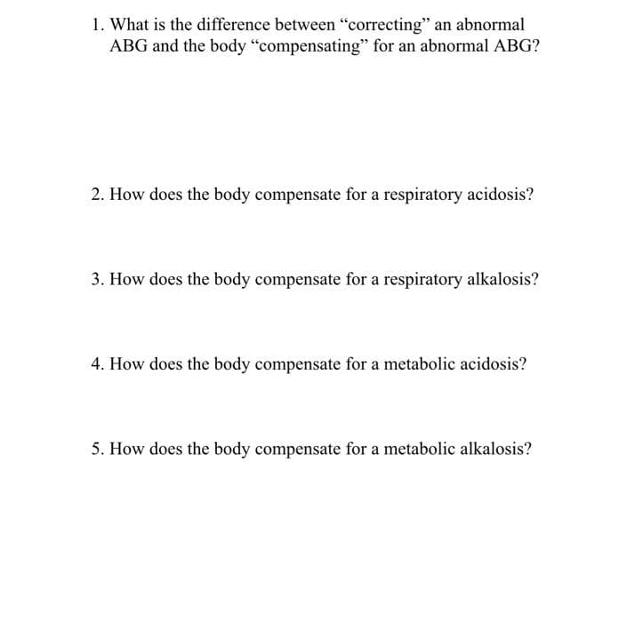 1. What is the difference between "correcting" an abnormal
ABG and the body "compensating" for an abnormal ABG?
2. How does the body compensate for a respiratory acidosis?
3. How does the body compensate for a respiratory alkalosis?
4. How does the body compensate for a metabolic acidosis?
5. How does the body compensate for a metabolic alkalosis?