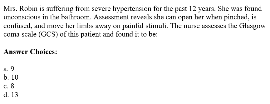 Mrs. Robin is suffering from severe hypertension for the past 12 years. She was found
unconscious in the bathroom. Assessment reveals she can open her when pinched, is
confused, and move her limbs away on painful stimuli. The nurse assesses the Glasgow
coma scale (GCS) of this patient and found it to be:
Answer Choices:
a. 9
b. 10
c. 8
d. 13
