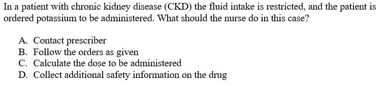In a patient with chronic kidney disease (CKD) the fluid intake is restricted, and the patient is
ordered potassium to be administered. What should the nurse do in this case?
A. Contact prescriber
B. Follow the orders as given
C. Calculate the dose to be administered
D. Collect additional safety information on the drug