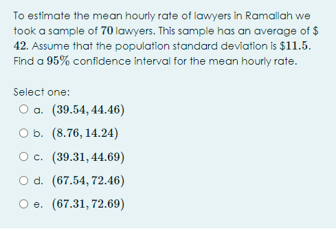 To estimate the mean hourly rate of lawyers in Ramallah we
took a sample of 70 lawyers. This sample has an average of $
42. Assume that the population standard deviation is $11.5.
Find a 95% confidence interval for the mean hourly rate.
Select one:
O a. (39.54, 44.46)
O b. (8.76, 14.24)
О с. (39.31,44.69)
O d. (67.54, 72.46)
e. (67.31, 72.69)
