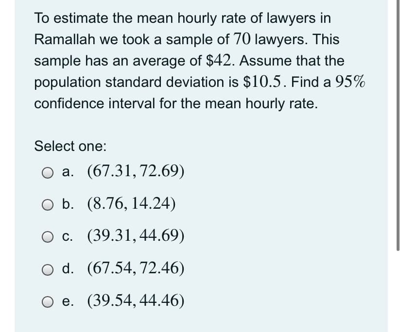 To estimate the mean hourly rate of lawyers in
Ramallah we took a sample of 70 lawyers. This
sample has an average of $42. Assume that the
population standard deviation is $10.5. Find a 95%
confidence interval for the mean hourly rate.
Select one:
O a. (67.31,72.69)
O b. (8.76, 14.24)
c. (39.31,44.69)
d. (67.54, 72.46)
O e. (39.54,44.46)
