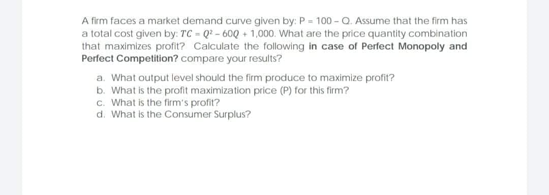 A firm faces a market demand curve given by: P = 100 - Q. Assume that the firm has
a total cost given by: TC = Q2 - 60Q + 1,000. What are the price quantity combination
that maximizes profit? Calculate the following in case of Perfect Monopoly and
Perfect Competition? compare your results?
a. What output level should the firm produce to maximize profit?
b. What is the profit maximization price (P) for this firm?
c. What is the firm's profit?
d. What is the Consumer Surplus?
