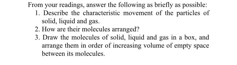 From your readings, answer the following as briefly as possible:
1. Describe the characteristic movement of the particles of
solid, liquid and gas.
2. How are their molecules arranged?
3. Draw the molecules of solid, liquid and gas in a box, and
arrange them in order of increasing volume of empty space
between its molecules.
