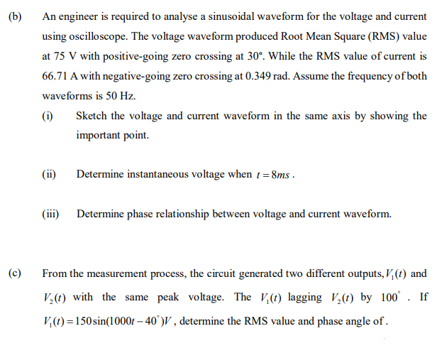 (b)
An engineer is required to analyse a sinusoidal waveform for the voltage and current
using oscilloscope. The voltage waveform produced Root Mean Square (RMS) value
at 75 V with positive-going zero crossing at 30°. While the RMS value of current is
66.71 A with negative-going zero crossing at 0.349 rad. Assume the frequency of both
waveforms is 50 Hz.
(i)
Sketch the voltage and current waveform in the same axis by showing the
important point.
(ii)
Determine instantaneous voltage when t = 8ms -
(iii) Determine phase relationship between voltage and current waveform.
(c)
From the measurement process, the circuit generated two different outputs, V,(t) and
V,(t) with the same peak voltage. The V,(t) lagging V,(t) by 100°. If
V,(t) =150sin(1000t – 40°)V , determine the RMS value and phase angle of.
