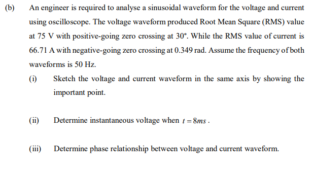 (b)
An engineer is required to analyse a sinusoidal waveform for the voltage and current
using oscilloscope. The voltage waveform produced Root Mean Square (RMS) value
at 75 V with positive-going zero crossing at 30°. While the RMS value of current is
66.71 A with negative-going zero crossing at 0.349 rad. Assume the frequeney of both
waveforms is 50 Hz.
(i)
Sketch the voltage and current waveform in the same axis by showing the
important point.
(ii)
Determine instantaneous voltage when t = 8ms .
(iii)
Determine phase relationship between voltage and current waveform.
