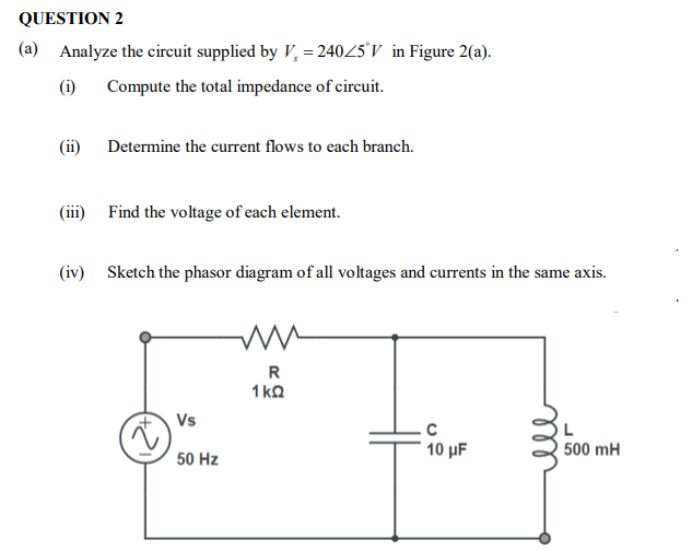 QUESTION 2
(a) Analyze the circuit supplied by V, = 24045'V in Figure 2(a).
(i)
Compute the total impedance of cireuit.
(ii) Determine the current flows to each branch.
(iii) Find the voltage of each element.
(iv) Sketch the phasor diagram of all voltages and currents in the same axis.
R
1 ka
Vs
10 µF
500 mH
50 Hz
