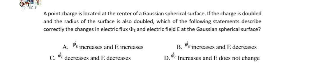 Q4)
A point charge is located at the center of a Gaussian spherical surface. If the charge is doubled
and the radius of the surface is also doubled, which of the following statements describe
correctly the changes in electric flux Dɛ and electric field E at the Gaussian spherical surface?
A. PE increases and E increases
В.
increases and E decreases
С.
decreases and E decreases
D.
Increases and E does not change
