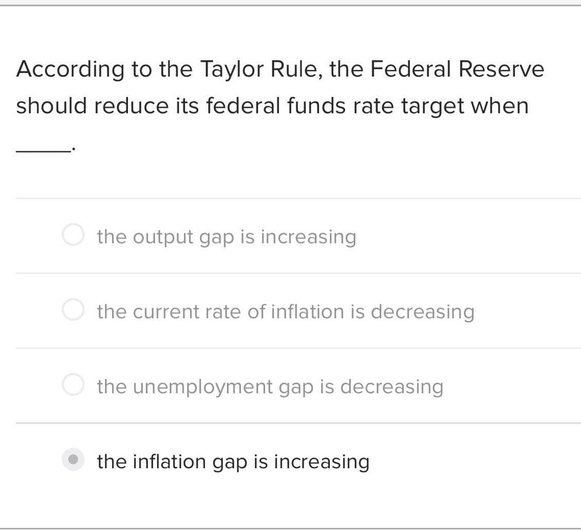 According to the Taylor Rule, the Federal Reserve
should reduce its federal funds rate target when
the output gap is increasing
the current rate of inflation is decreasing
the unemployment gap is decreasing
the inflation gap is increasing