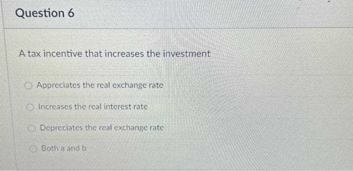 Question 6
A tax incentive that increases the investment
O Appreciates the real exchange rate
O Increases the real interest rate
Depreciates the real exchange rate
Both a and b