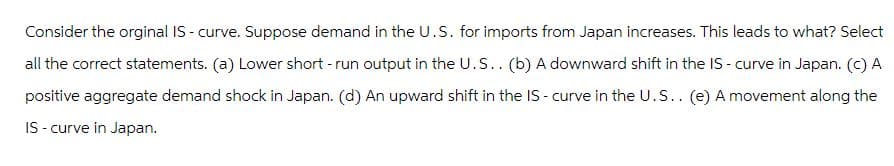 Consider the orginal IS-curve. Suppose demand in the U.S. for imports from Japan increases. This leads to what? Select
all the correct statements. (a) Lower short - run output in the U.S.. (b) A downward shift in the IS - curve in Japan. (c) A
positive aggregate demand shock in Japan. (d) An upward shift in the IS - curve in the U.S.. (e) A movement along the
IS-curve in Japan.