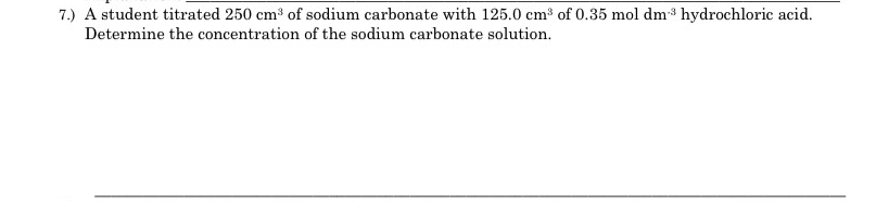 7.) A student titrated 250 cm3 of sodium carbonate with 125.0 cm of 0.35 mol dm hydrochloric acid.
Determine the concentration of the sodium carbonate solution.
