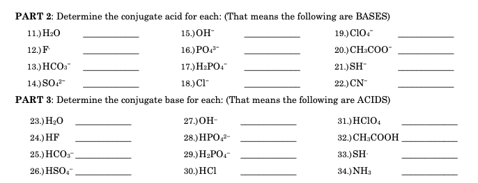PART 2: Determine the conjugate acid for each: (That means the following are BASES)
11.) H2O
15.)ОH
19.) Cl0.
12.) F
16.) PO.-
20.) CH:COO"
13.) НСО:
17.) H2PO.
21.) SH
14.) SO-
18.) Cl-
22.) CN-
PART 3: Determine the conjugate base for each: (That means the following are ACIDS)
23.) H20
27.)ОН-
31.) HC10,
24.) HF
28.) HPO,2-
32.) СH:COOH
25.) НСО:-
29.) H.РО-
33.) SH-
26.) HSO,
30.) HCI
34.)NH3
