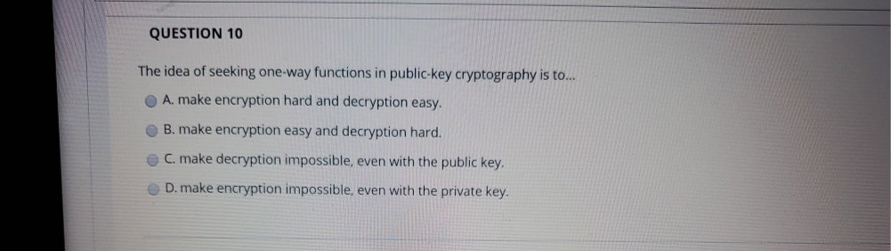QUESTION 10
The idea of seeking one-way functions in public-key cryptography is to...
A. make encryption hard and decryption easy.
B. make encryption easy and decryption hard.
C. make decryption impossible, even with the public key.
O D. make encryption impossible, even with the private key.
