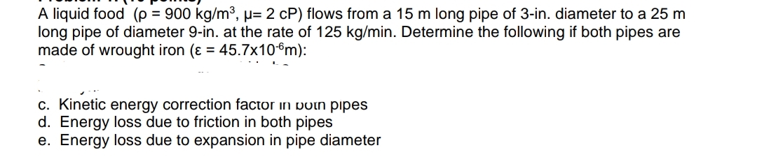 A liquid food (p = 900 kg/m³, µ= 2 cP) flows from a 15 m long pipe of 3-in. diameter to a 25 m
long pipe of diameter 9-in. at the rate of 125 kg/min. Determine the following if both pipes are
made of wrought iron (ɛ = 45.7x10€m):
c. Kinetic energy correction factor in potn pipes
d. Energy loss due to friction in both pipes
e. Energy loss due to expansion in pipe diameter
