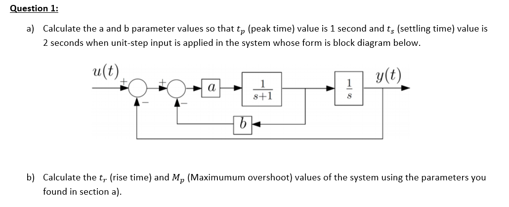 Question 1:
a) Calculate the a and b parameter values so that t, (peak time) value is 1 second and t, (settling time) value is
2 seconds when unit-step input is applied in the system whose form is block diagram below.
u(t)
y(t)
1
a
s+1
b) Calculate the t, (rise time) and M, (Maximumum overshoot) values of the system using the parameters you
found in section a).
