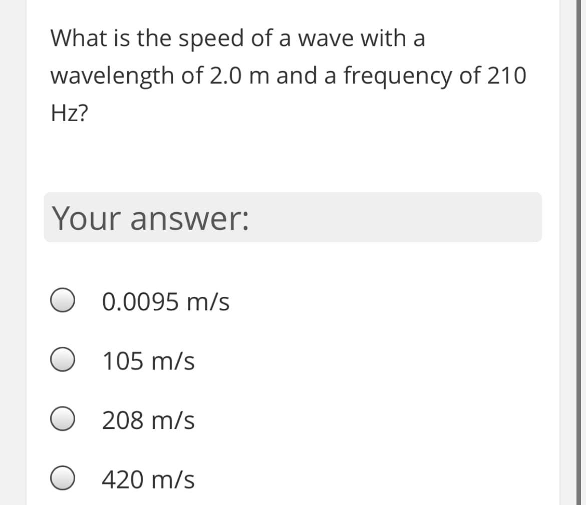 What is the speed of a wave with a
wavelength of 2.0 m and a frequency of 210
Hz?
Your answer:
O 0.0095 m/s
105 m/s
208 m/s
420 m/s
