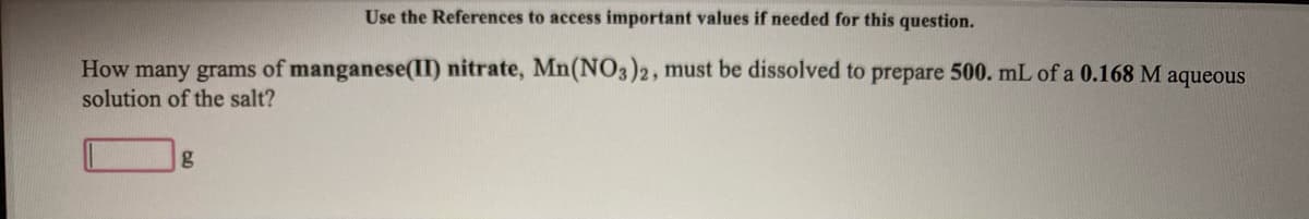 Use the References to access important values if needed for this question.
How many grams of manganese(II) nitrate, Mn(NO3)2, must be dissolved to prepare 500. mL of a 0.168 M aqueous
solution of the salt?
