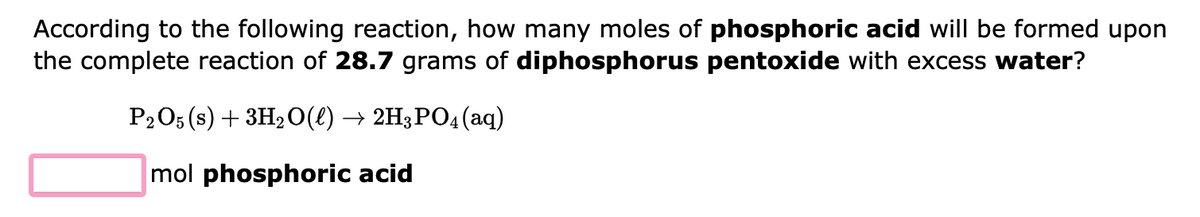 According to the following reaction, how many moles of phosphoric acid will be formed upon
the complete reaction of 28.7 grams of diphosphorus pentoxide with excess water?
P2O5 (s) + 3H₂O(l) → 2H3PO4 (aq)
mol phosphoric acid