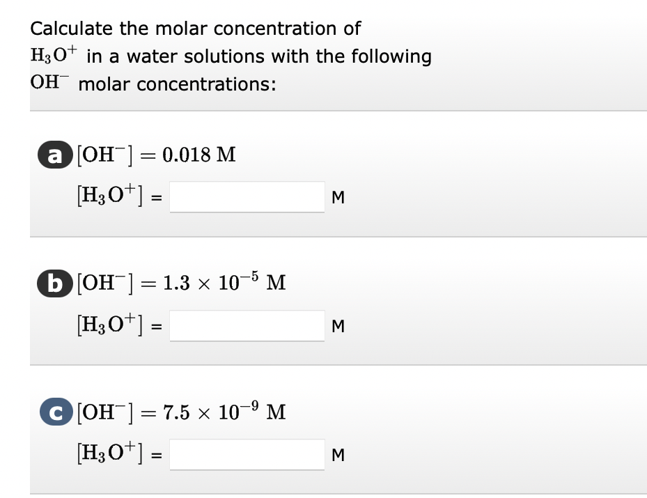 Calculate the molar concentration of
H3O+ in a water solutions with the following
OH molar concentrations:
a [OH-] = 0.018 M
[H3O+] =
b[OH-] = 1.3 × 10-5 M
[H3O+] =
C[OH-] = 7.5 × 10-⁹ M
[H3O+] =
M
M
M