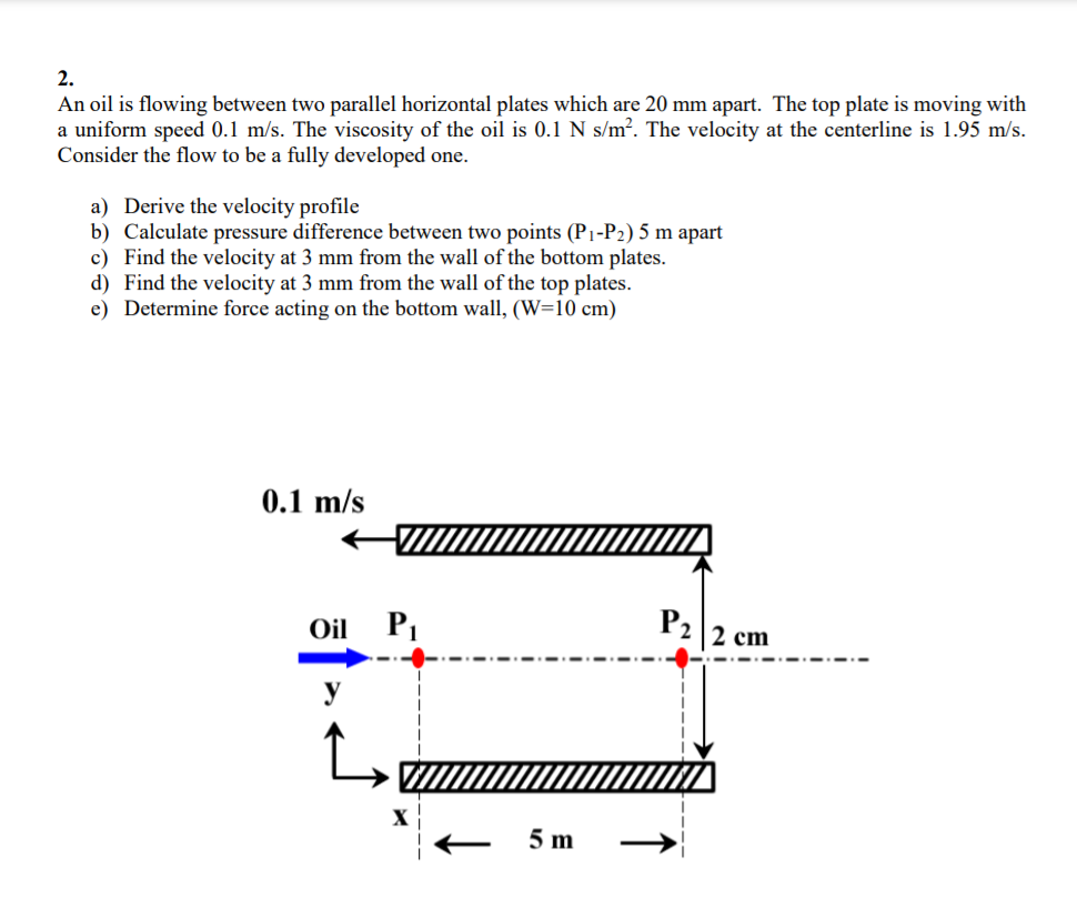 2.
An oil is flowing between two parallel horizontal plates which are 20 mm apart. The top plate is moving with
a uniform speed 0.1 m/s. The viscosity of the oil is 0.1 N s/m². The velocity at the centerline is 1.95 m/s.
Consider the flow to be a fully developed one.
a) Derive the velocity profile
b) Calculate pressure difference between two points (P1-P2) 5 m apart
c) Find the velocity at 3 mm from the wall of the bottom plates.
d) Find the velocity at 3 mm from the wall of the top plates.
e) Determine force acting on the bottom wall, (W=10 cm)
0.1 m/s
Oil
P2
2 cm
X
5 m
↑

