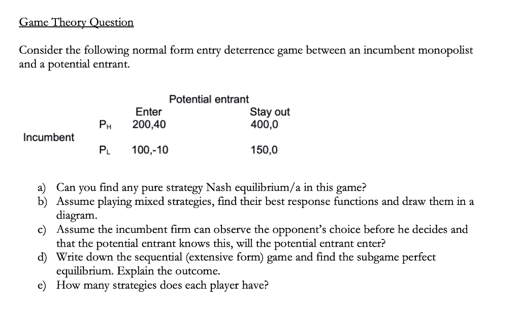 Game Theory Question
Consider the following normal form entry deterrence game between an incumbent monopolist
and a potential entrant.
Potential entrant
Stay out
400,0
Enter
PH
200,40
Incumbent
PL
100,-10
150,0
a) Can you find any pure strategy Nash equilibrium/a in this game?
b) Assume playing mixed strategies, find their best response functions and draw them in a
diagram.
c) Assume the incumbent firm can observe the opponent's choice before he decides and
that the potential entrant knows this, will the potential entrant enter?
d) Write down the sequential (extensive form) game and find the subgame perfect
equilibrium. Explain the outcome.
e) How many strategies does each player have?
