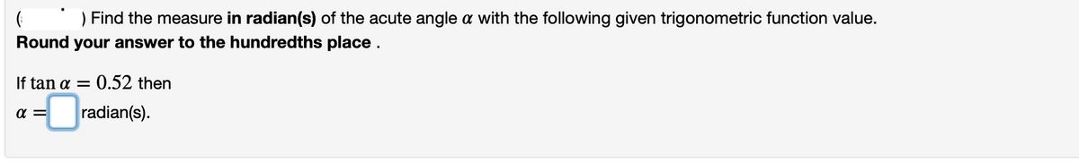 Find the measure in radian(s) of the acute angle a with the following given trigonometric function value.
Round your answer to the hundredths place.
If tan a =
:0.52 then
- radian(s).
a =
